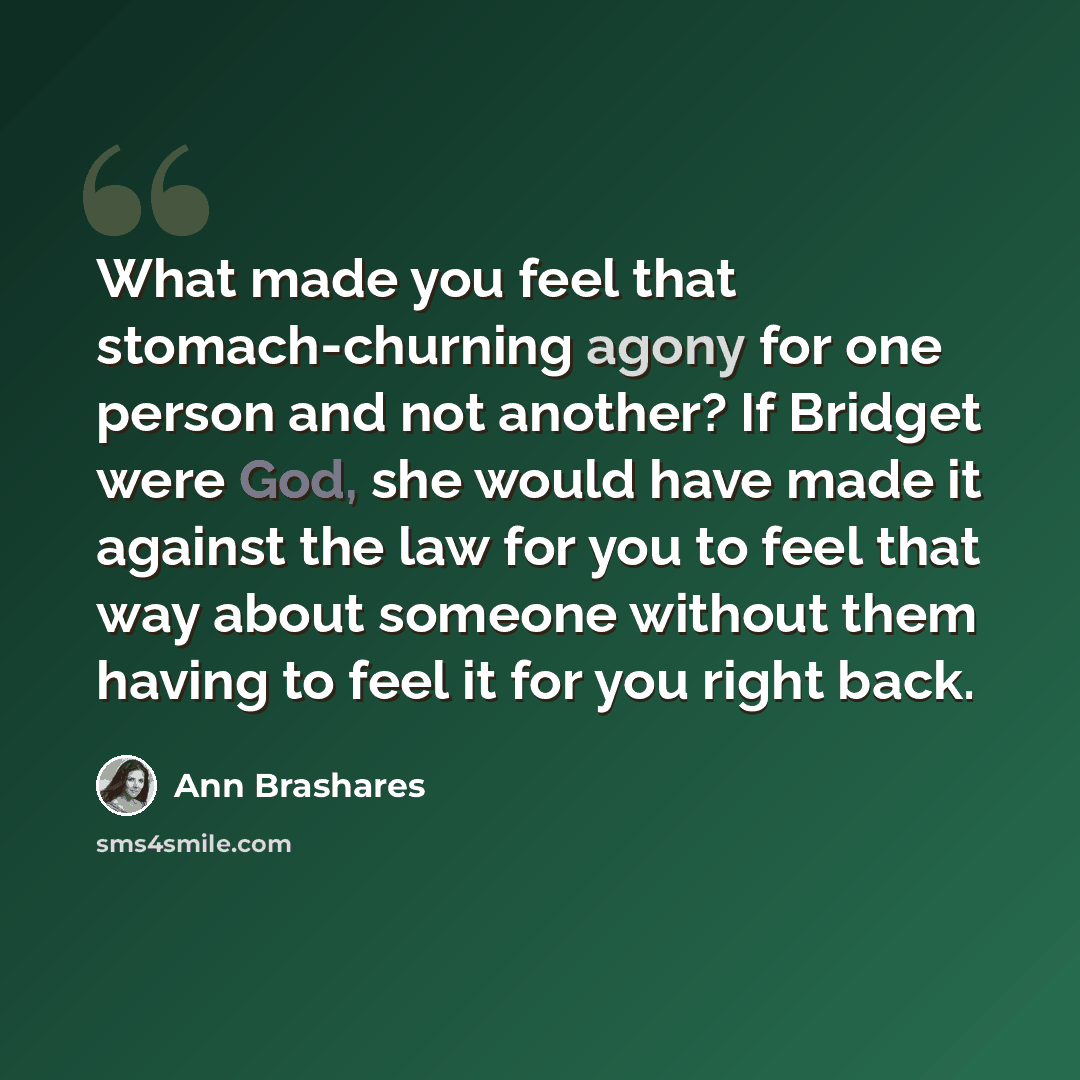 “What made you feel that stomach-churning agony for one person and not another? If Bridget were God, she would have made it against the law for you to feel that way about someone without them having to feel it for you right back.” quote by Ann Brashares