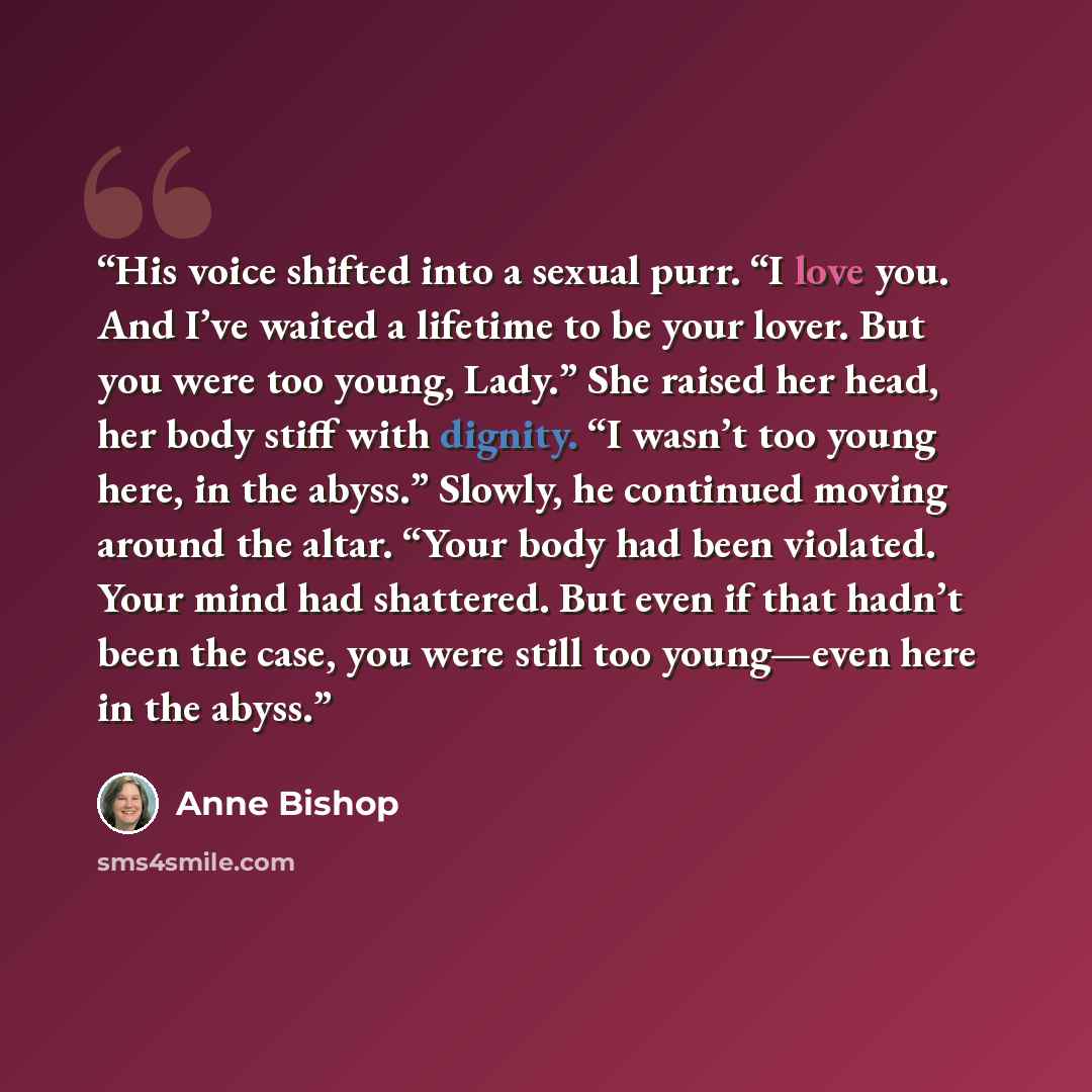 “His voice shifted into a sexual purr. “I love you. And I’ve waited a lifetime to be your lover. But you were too young, Lady.” She raised her head, her body stiff with dignity. “I wasn’t too young here, in the abyss.” Slowly, he continued moving around the altar. “Your body had been violated. Your…” quote by Anne Bishop