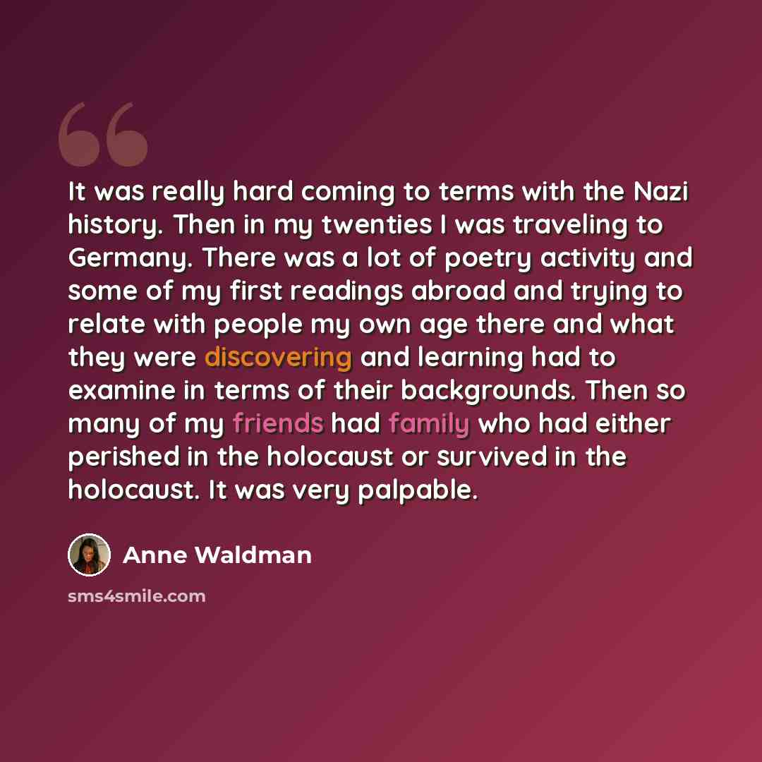 “It was really hard coming to terms with the Nazi history. Then in my twenties I was traveling to Germany. There was a lot of poetry activity and some of my first readings abroad and trying to relate with people my own age there and what they were discovering and learning had to examine in terms of…” quote by Anne Waldman