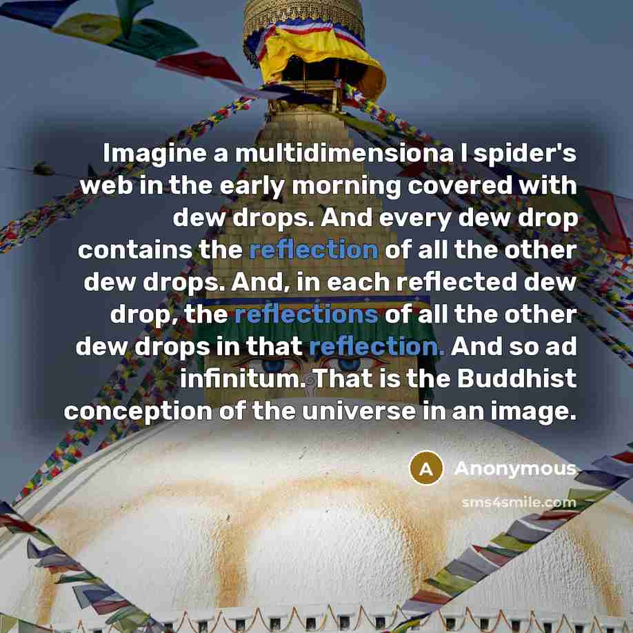 “Imagine a multidimensiona l spider's web in the early morning covered with dew drops. And every dew drop contains the reflection of all the other dew drops. And, in each reflected dew drop, the reflections of all the other dew drops in that reflection. And so ad infinitum. That is the Buddhist…” quote by Anonymous