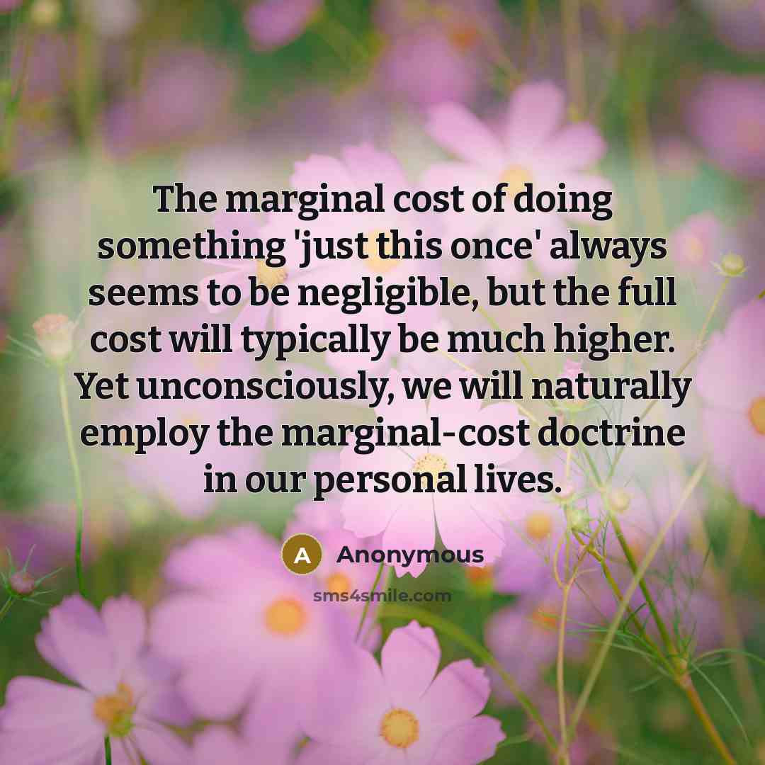 “The marginal cost of doing something 'just this once' always seems to be negligible, but the full cost will typically be much higher. Yet unconsciously, we will naturally employ the marginal-cost doctrine in our personal lives.” quote by Anonymous