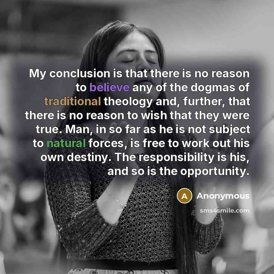 “My conclusion is that there is no reason to believe any of the dogmas of traditional theology and, further, that there is no reason to wish that they were true. Man, in so far as he is not subject to natural forces, is free to work out his own destiny. The responsibility is his, and so is the…” quote by Anonymous