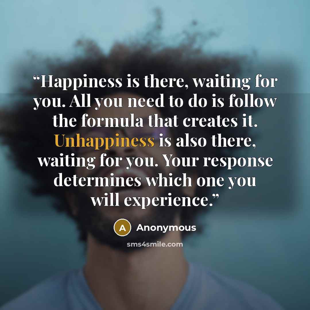 “Happiness is there, waiting for you. All you need to do is follow the formula that creates it. Unhappiness is also there, waiting for you. Your response determines which one you will experience.” quote by Anonymous