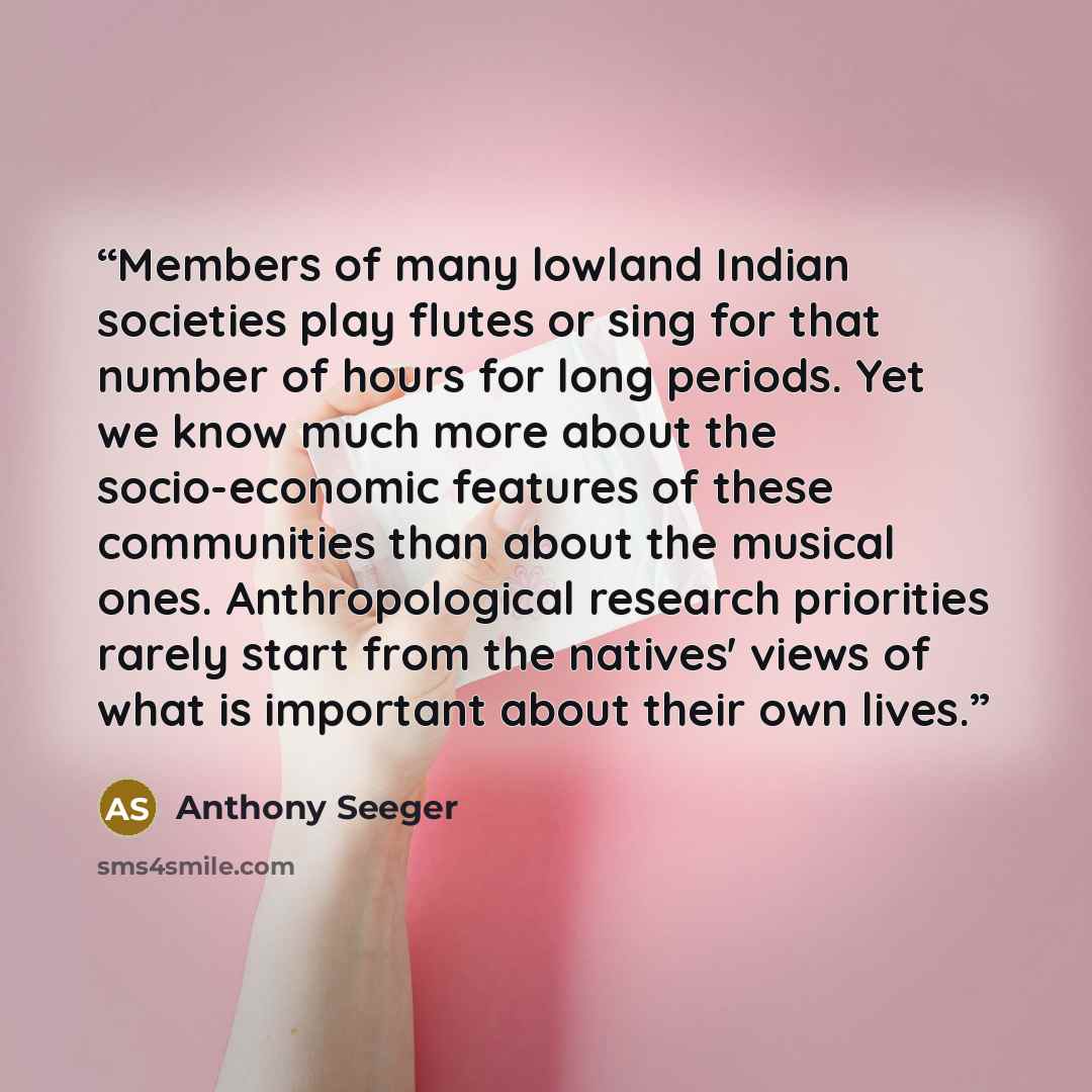 “Members of many lowland Indian societies play flutes or sing for that number of hours for long periods. Yet we know much more about the socio-economic features of these communities than about the musical ones. Anthropological research priorities rarely start from the natives' views of what is…” quote by Anthony Seeger