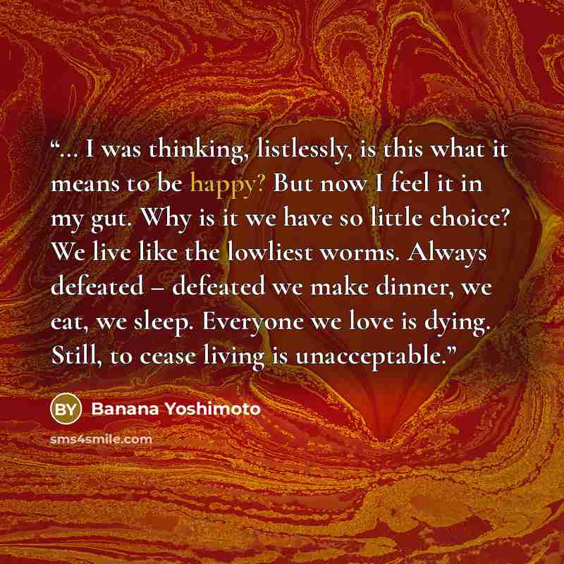 “… I was thinking, listlessly, is this what it means to be happy? But now I feel it in my gut. Why is it we have so little choice? We live like the lowliest worms. Always defeated – defeated we make dinner, we eat, we sleep. Everyone we love is dying. Still, to cease living is unacceptable.” quote by Banana Yoshimoto