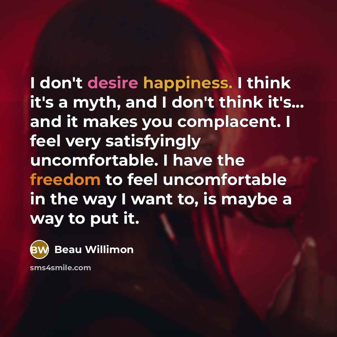 “I don't desire happiness. I think it's a myth, and I don't think it's... and it makes you complacent. I feel very satisfyingly uncomfortable. I have the freedom to feel uncomfortable in the way I want to, is maybe a way to put it.” quote by Beau Willimon