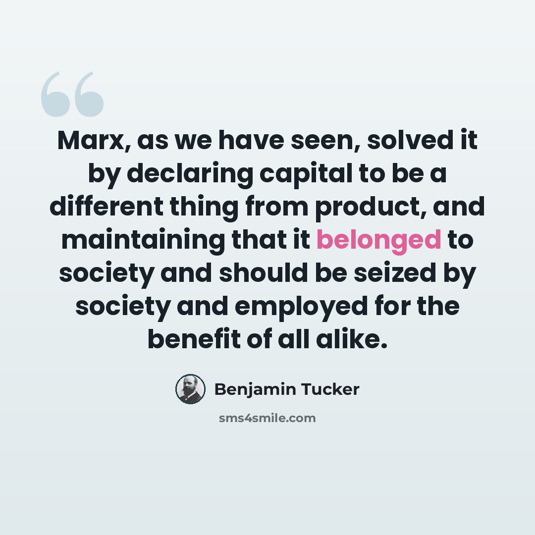 “Marx, as we have seen, solved it by declaring capital to be a different thing from product, and maintaining that it belonged to society and should be seized by society and employed for the benefit of all alike.” quote by Benjamin Tucker