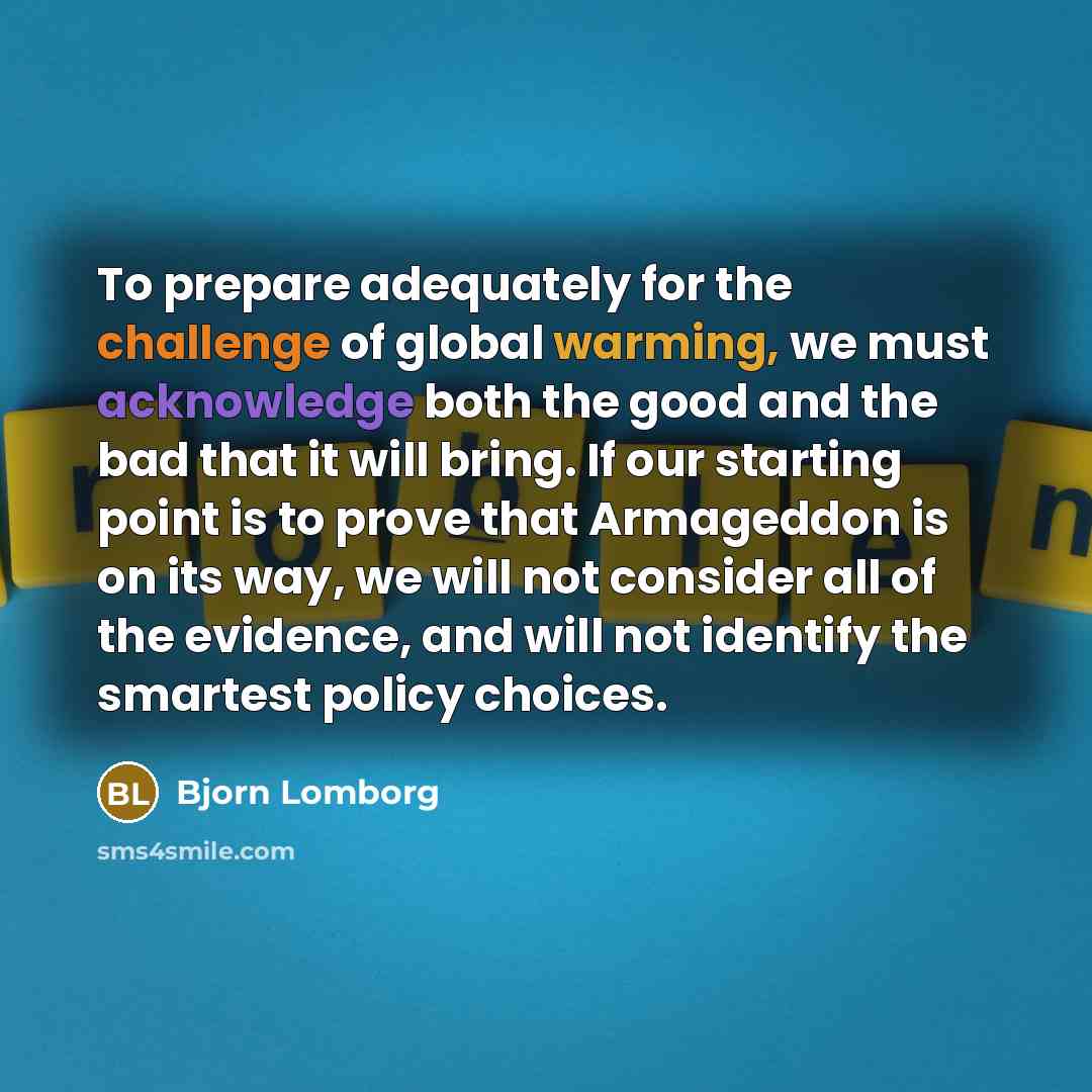 “To prepare adequately for the challenge of global warming, we must acknowledge both the good and the bad that it will bring. If our starting point is to prove that Armageddon is on its way, we will not consider all of the evidence, and will not identify the smartest policy choices.” quote by Bjorn Lomborg