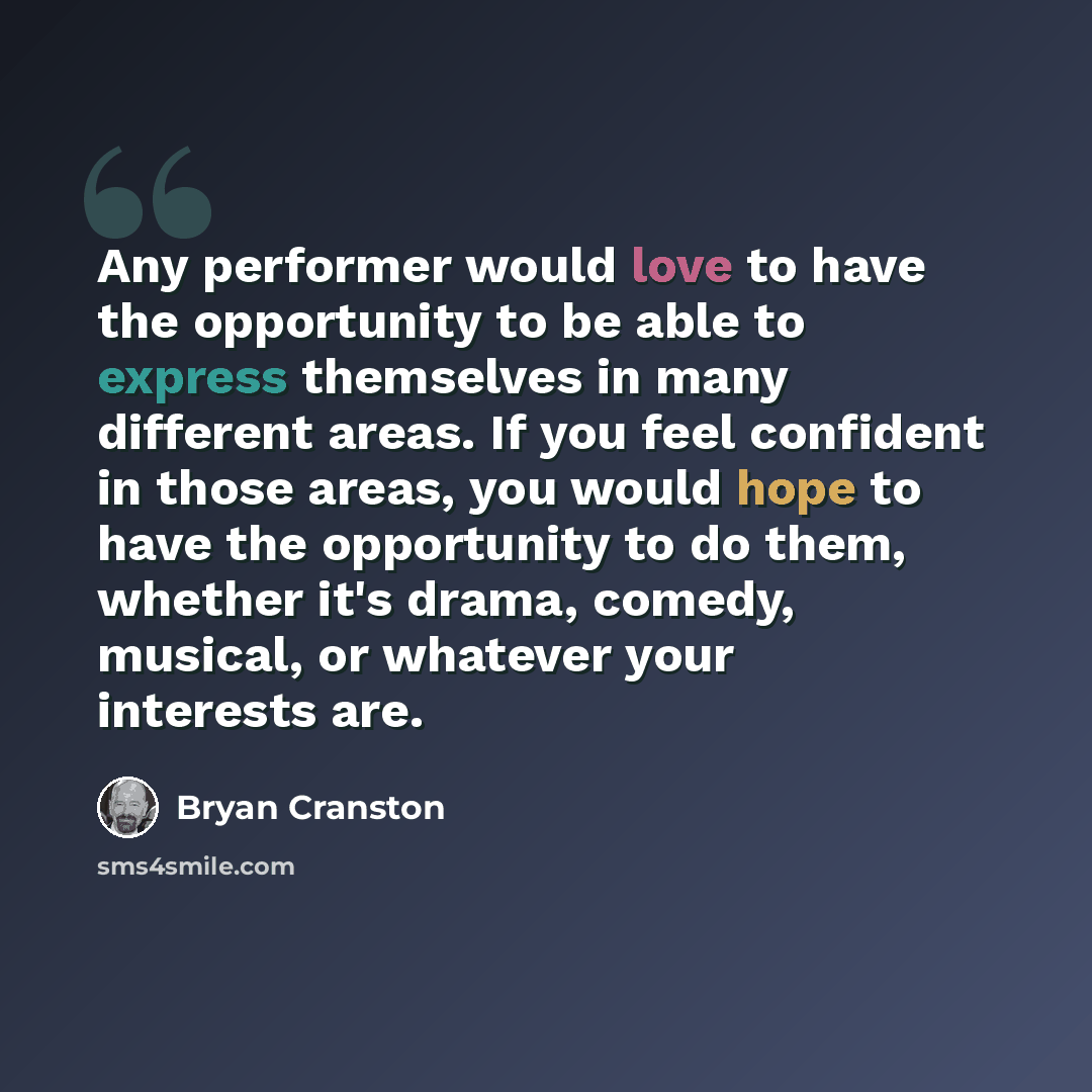 “Any performer would love to have the opportunity to be able to express themselves in many different areas. If you feel confident in those areas, you would hope to have the opportunity to do them, whether it's drama, comedy, musical, or whatever your interests are.” quote by Bryan Cranston