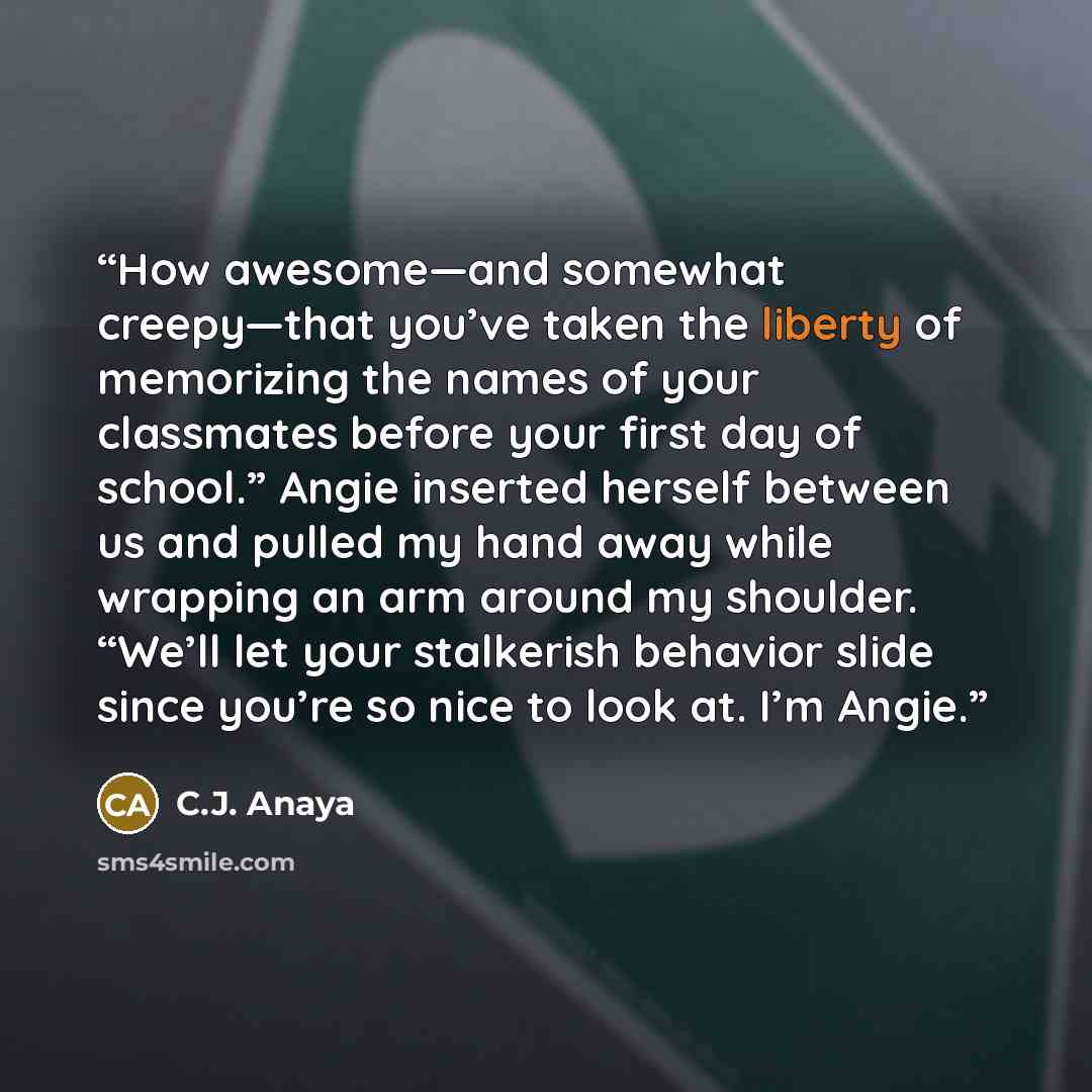 “How awesome—and somewhat creepy—that you’ve taken the liberty of memorizing the names of your classmates before your first day of school.” Angie inserted herself between us and pulled my hand away while wrapping an arm around my shoulder. “We’ll let your stalkerish behavior slide since you’re so…” quote by C.J. Anaya