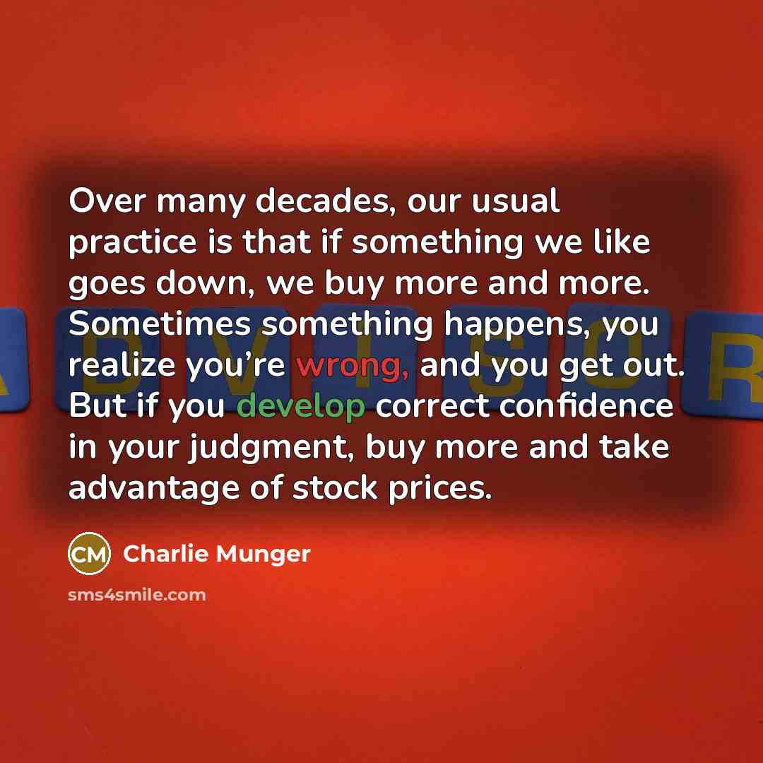 “Over many decades, our usual practice is that if something we like goes down, we buy more and more. Sometimes something happens, you realize you’re wrong, and you get out. But if you develop correct confidence in your judgment, buy more and take advantage of stock prices.” quote by Charlie Munger