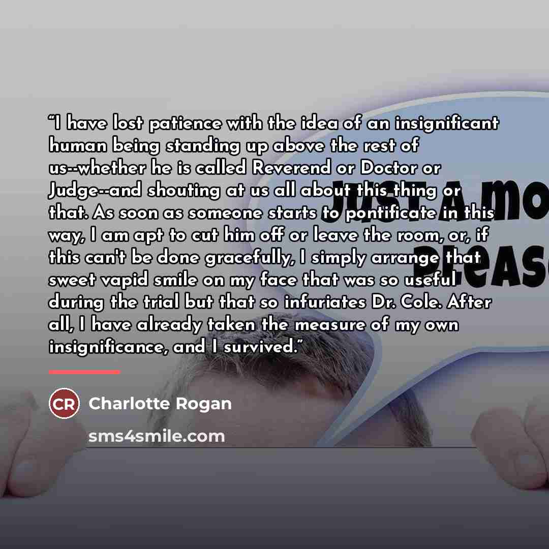 “I have lost patience with the idea of an insignificant human being standing up above the rest of us--whether he is called Reverend or Doctor or Judge--and shouting at us all about this thing or that. As soon as someone starts to pontificate in this way, I am apt to cut him off or leave the room…” quote by Charlotte Rogan