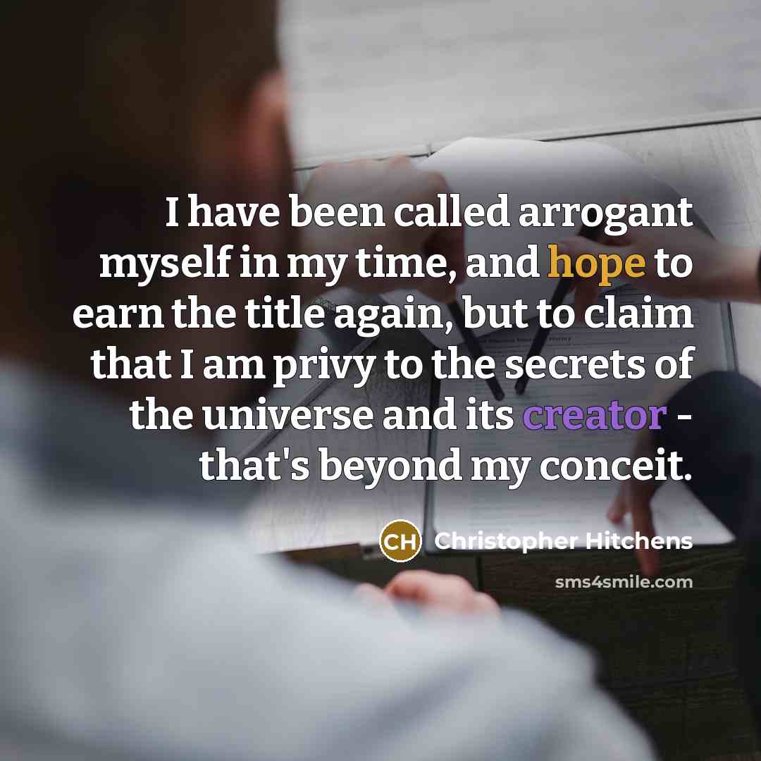“I have been called arrogant myself in my time, and hope to earn the title again, but to claim that I am privy to the secrets of the universe and its creator - that's beyond my conceit.” quote by Christopher Hitchens