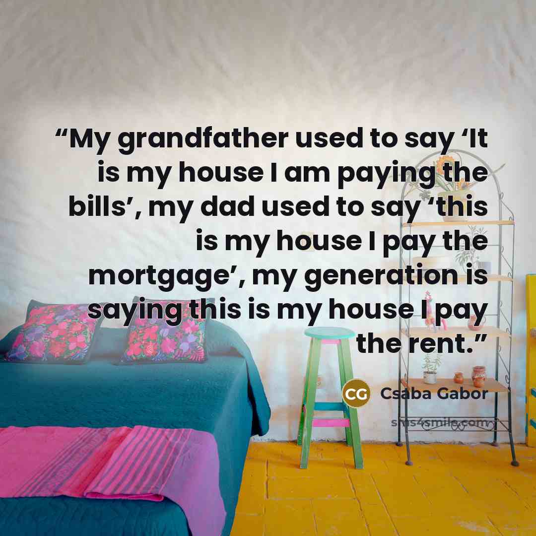 “My grandfather used to say ‘It is my house I am paying the bills’, my dad used to say ‘this is my house I pay the mortgage’, my generation is saying this is my house I pay the rent.” quote by Csaba Gabor