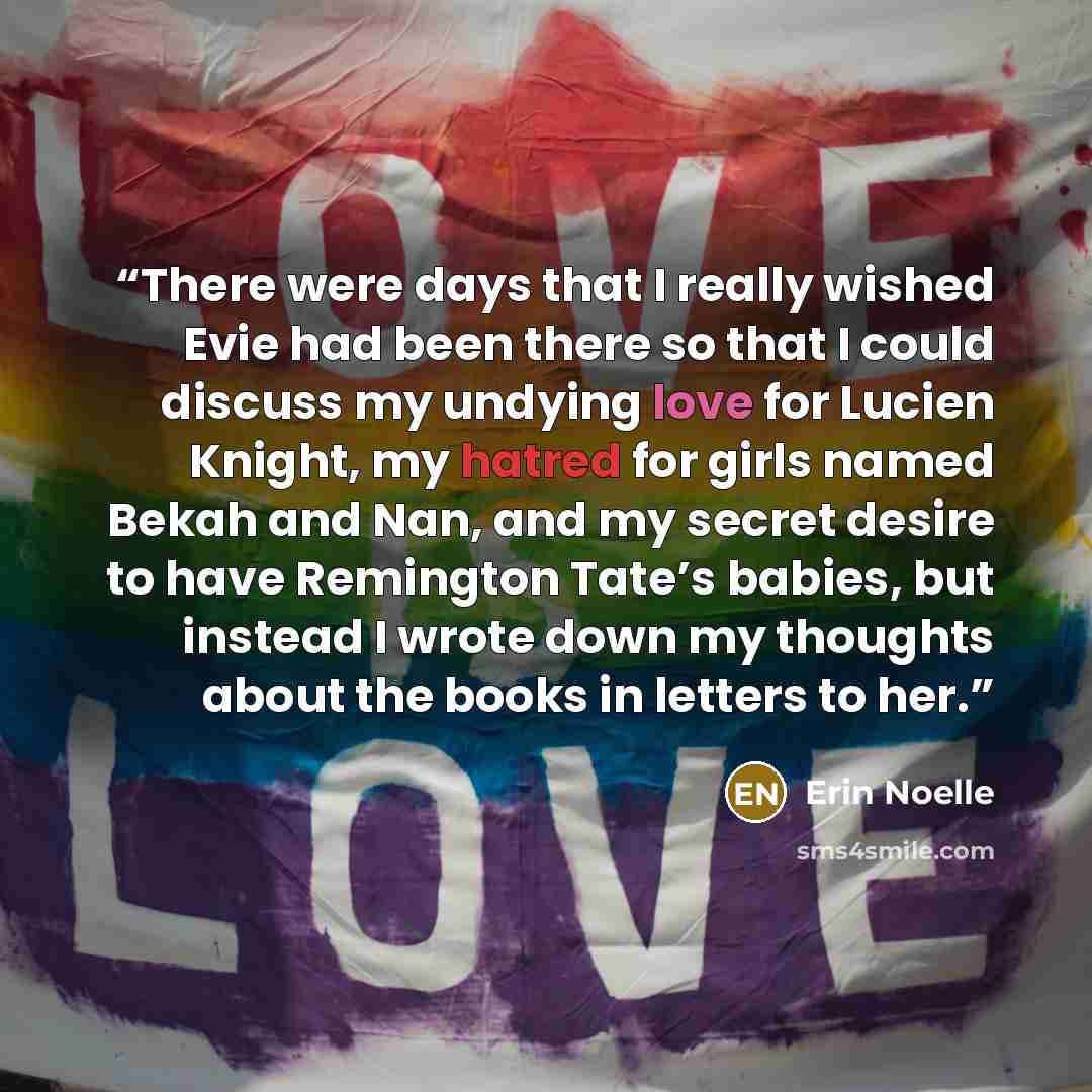 “There were days that I really wished Evie had been there so that I could discuss my undying love for Lucien Knight, my hatred for girls named Bekah and Nan, and my secret desire to have Remington Tate’s babies, but instead I wrote down my thoughts about the books in letters to her.” quote by Erin Noelle