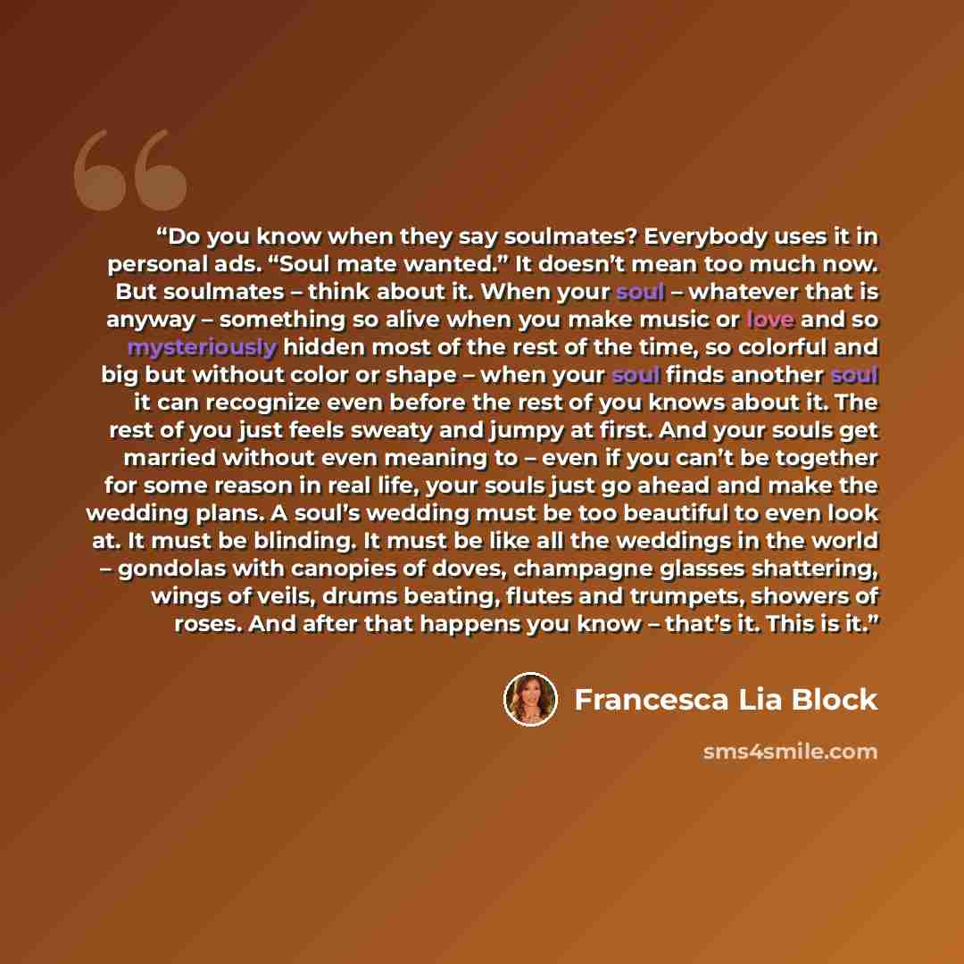 “Do you know when they say soulmates? Everybody uses it in personal ads. “Soul mate wanted.” It doesn’t mean too much now. But soulmates – think about it. When your soul – whatever that is anyway – something so alive when you make music or love and so mysteriously hidden most of the rest of the…” quote by Francesca Lia Block