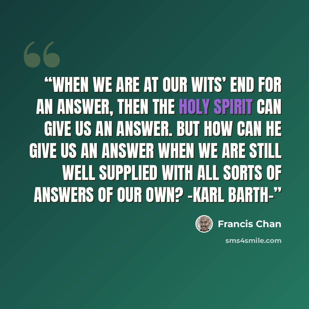 “When we are at our wits’ end for an answer, then the Holy Spirit can give us an answer. But how can He give us an answer when we are still well supplied with all sorts of answers of our own? -Karl Barth-” quote by Francis Chan