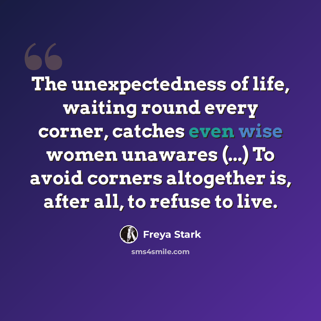 “The unexpectedness of life, waiting round every corner, catches even wise women unawares (...) To avoid corners altogether is, after all, to refuse to live.” quote by Freya Stark