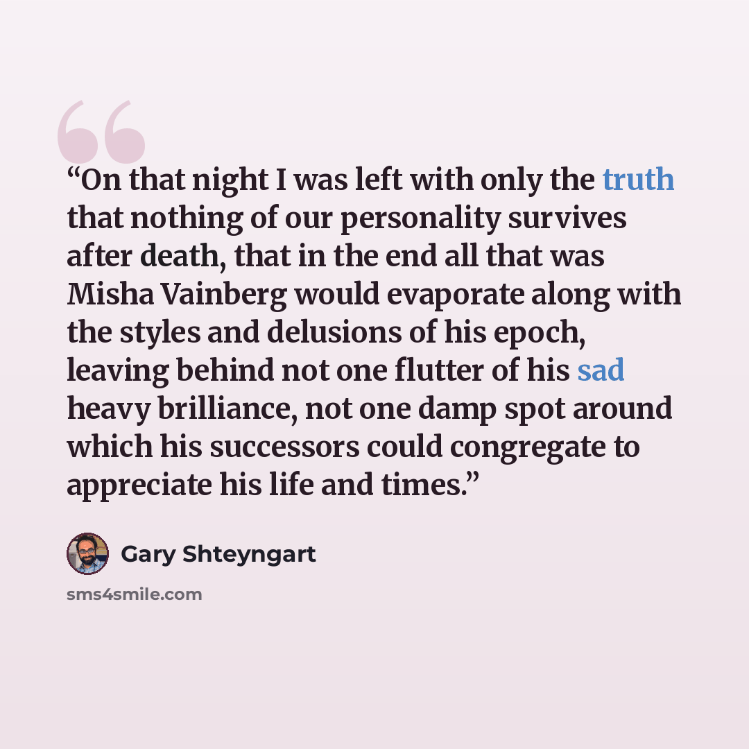 “On that night I was left with only the truth that nothing of our personality survives after death, that in the end all that was Misha Vainberg would evaporate along with the styles and delusions of his epoch, leaving behind not one flutter of his sad heavy brilliance, not one damp spot around…” quote by Gary Shteyngart