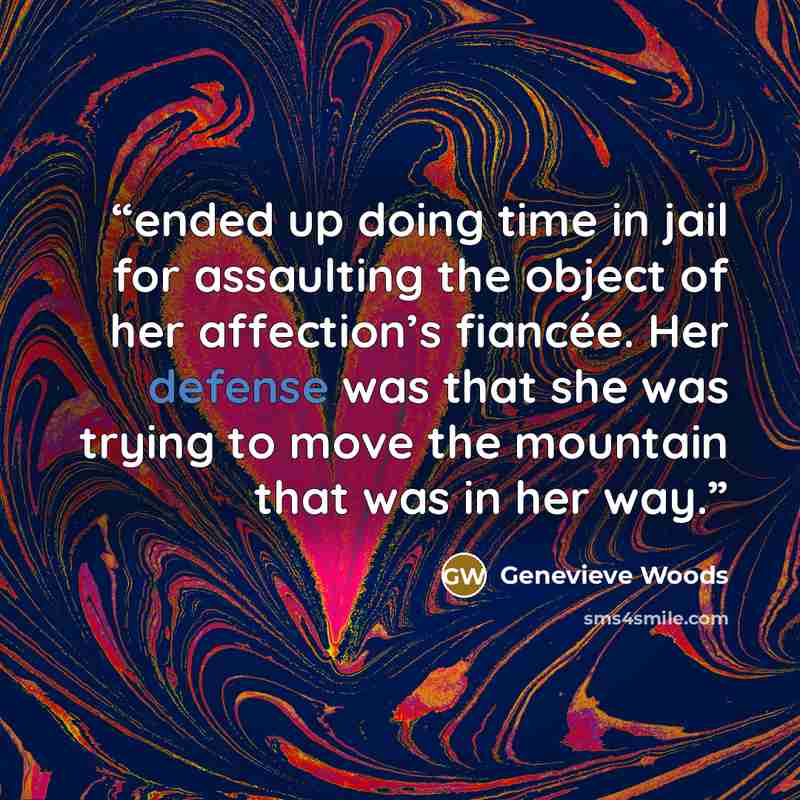 “ended up doing time in jail for assaulting the object of her affection’s fiancée. Her defense was that she was trying to move the mountain that was in her way.” quote by Genevieve Woods