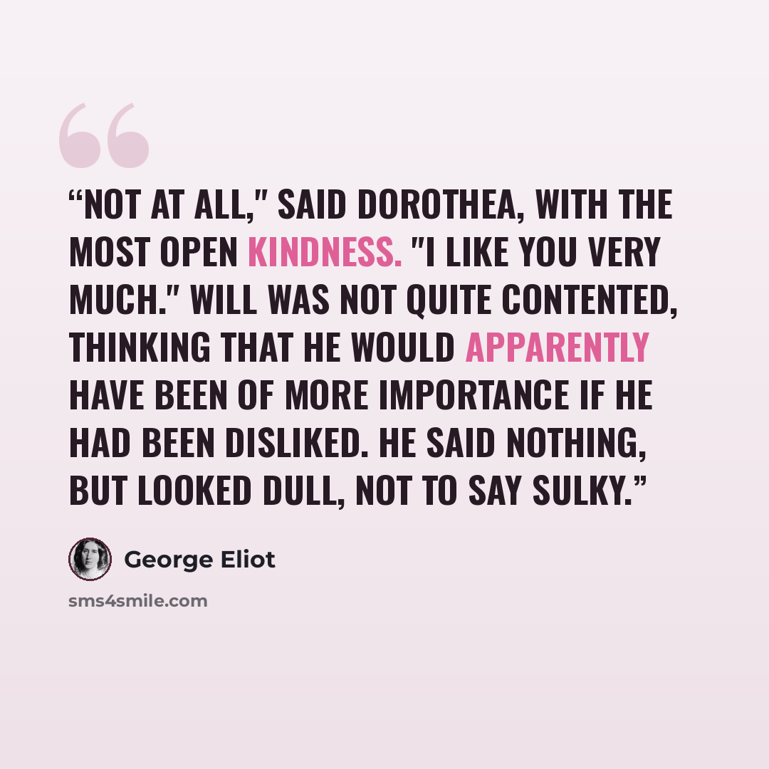 “Not at all," said Dorothea, with the most open kindness. "I like you very much." Will was not quite contented, thinking that he would apparently have been of more importance if he had been disliked. He said nothing, but looked dull, not to say sulky.” quote by George Eliot