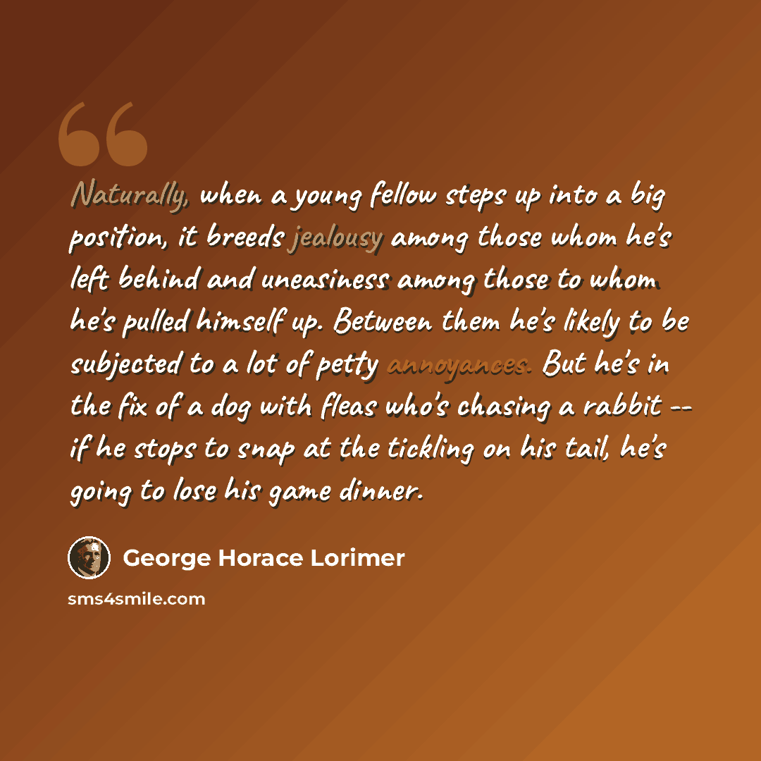 “Naturally, when a young fellow steps up into a big position, it breeds jealousy among those whom he's left behind and uneasiness among those to whom he's pulled himself up. Between them he's likely to be subjected to a lot of petty annoyances. But he's in the fix of a dog with fleas who's chasing…” quote by George Horace Lorimer