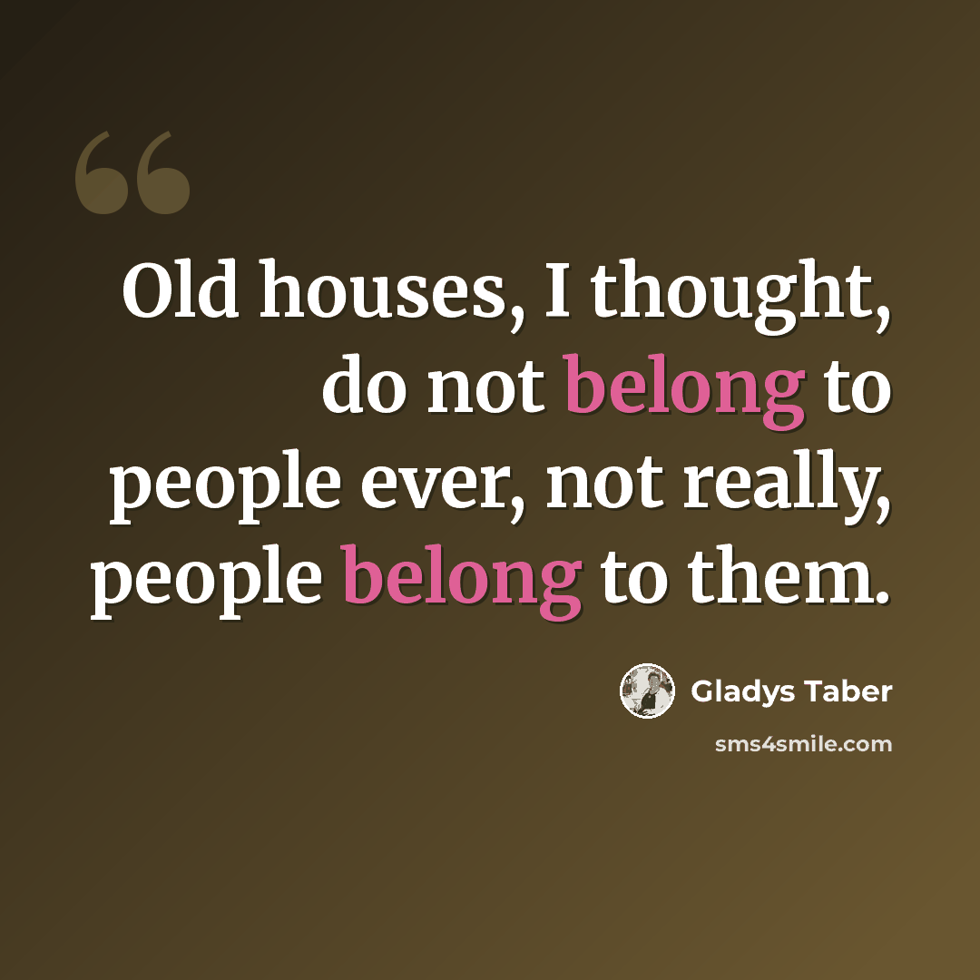 “Old houses, I thought, do not belong to people ever, not really, people belong to them.” quote by Gladys Taber