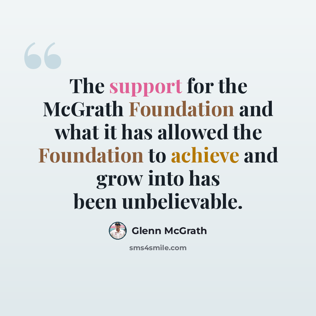 “The support for the McGrath Foundation and what it has allowed the Foundation to achieve and grow into has been unbelievable.” quote by Glenn McGrath