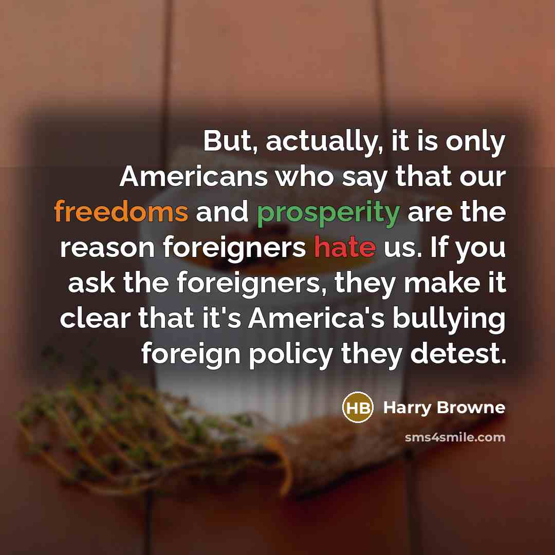 “But, actually, it is only Americans who say that our freedoms and prosperity are the reason foreigners hate us. If you ask the foreigners, they make it clear that it's America's bullying foreign policy they detest.” quote by Harry Browne