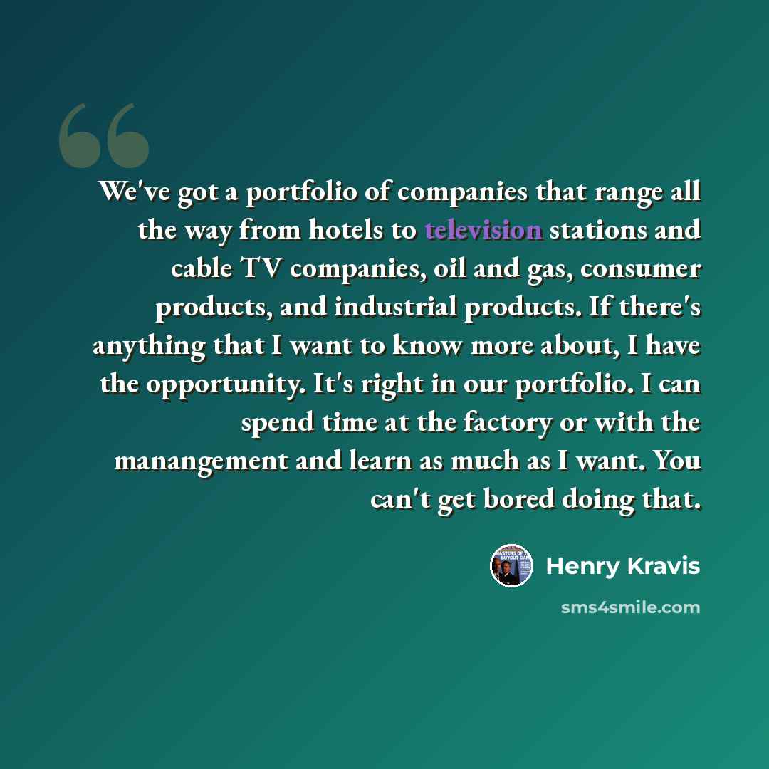 “We've got a portfolio of companies that range all the way from hotels to television stations and cable TV companies, oil and gas, consumer products, and industrial products. If there's anything that I want to know more about, I have the opportunity. It's right in our portfolio. I can spend time at…” quote by Henry Kravis