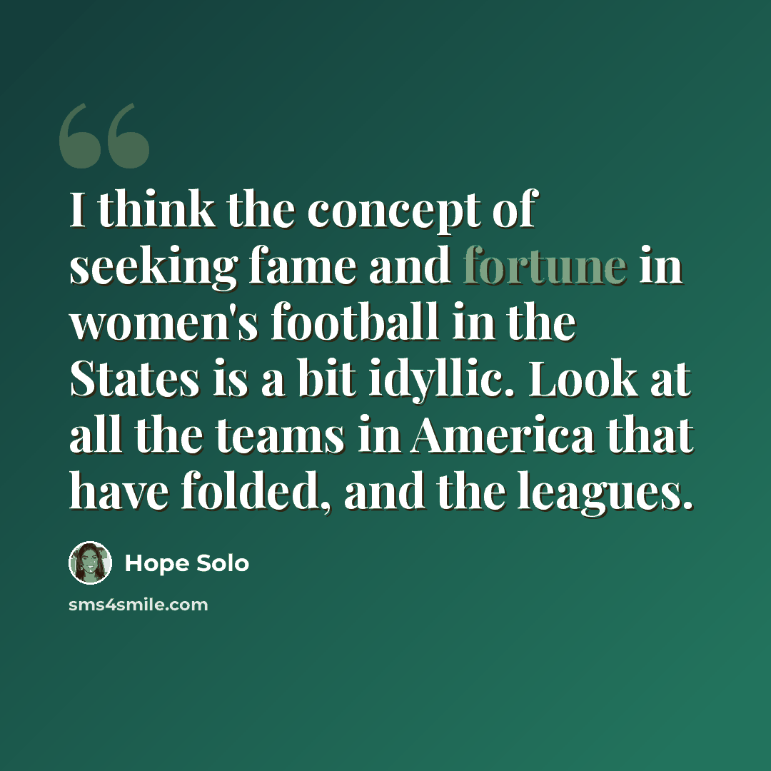 “I think the concept of seeking fame and fortune in women's football in the States is a bit idyllic. Look at all the teams in America that have folded, and the leagues.” quote by Hope Solo