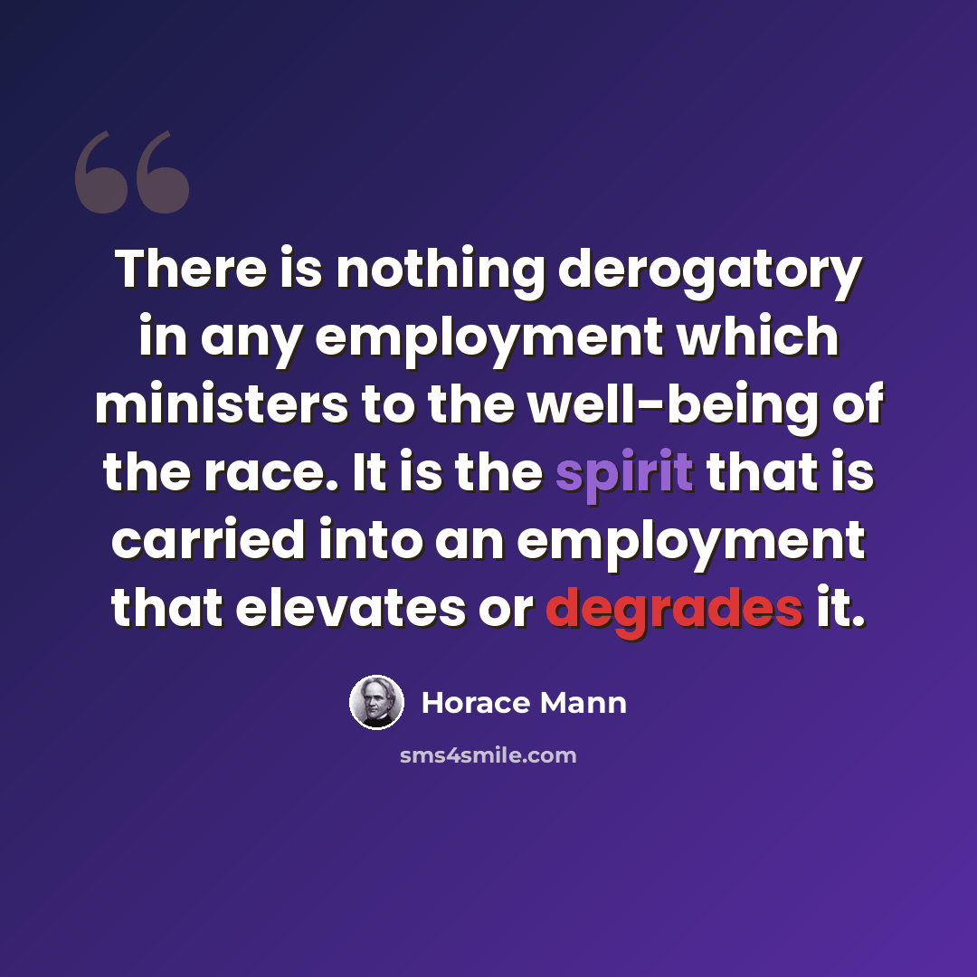 “There is nothing derogatory in any employment which ministers to the well-being of the race. It is the spirit that is carried into an employment that elevates or degrades it.” quote by Horace Mann