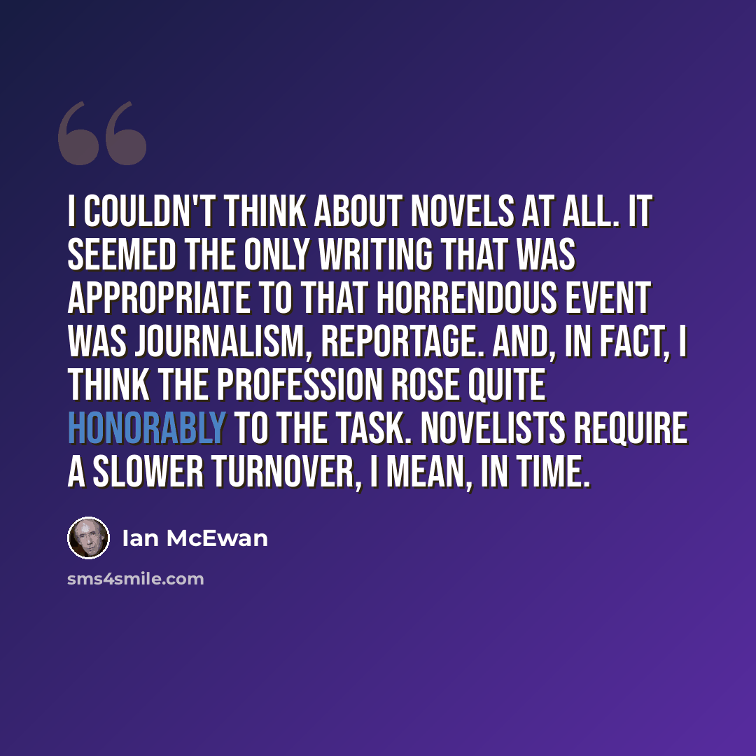 “I couldn't think about novels at all. It seemed the only writing that was appropriate to that horrendous event was journalism, reportage. And, in fact, I think the profession rose quite honorably to the task. Novelists require a slower turnover, I mean, in time.” quote by Ian Mcewan