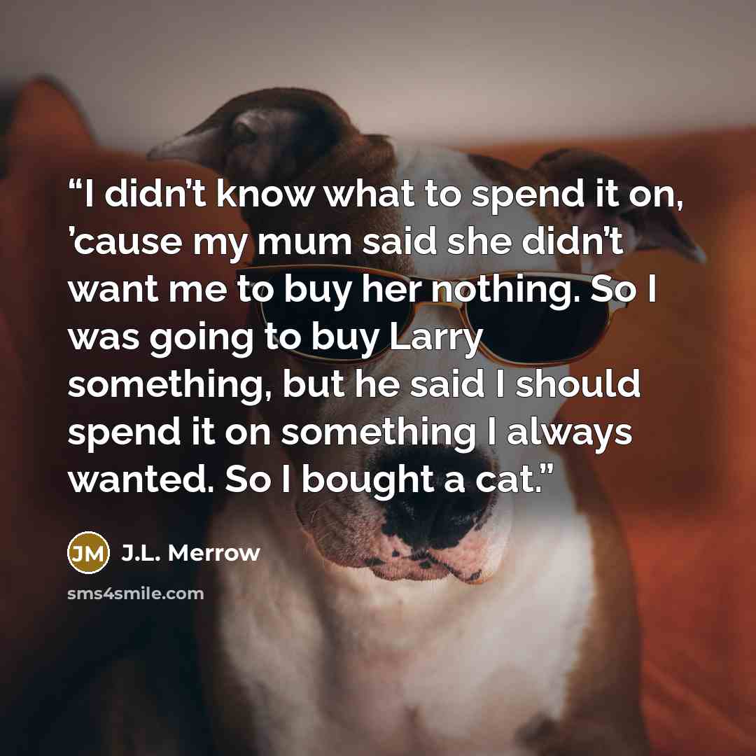 “I didn’t know what to spend it on, ’cause my mum said she didn’t want me to buy her nothing. So I was going to buy Larry something, but he said I should spend it on something I always wanted. So I bought a cat.” quote by J.L. Merrow