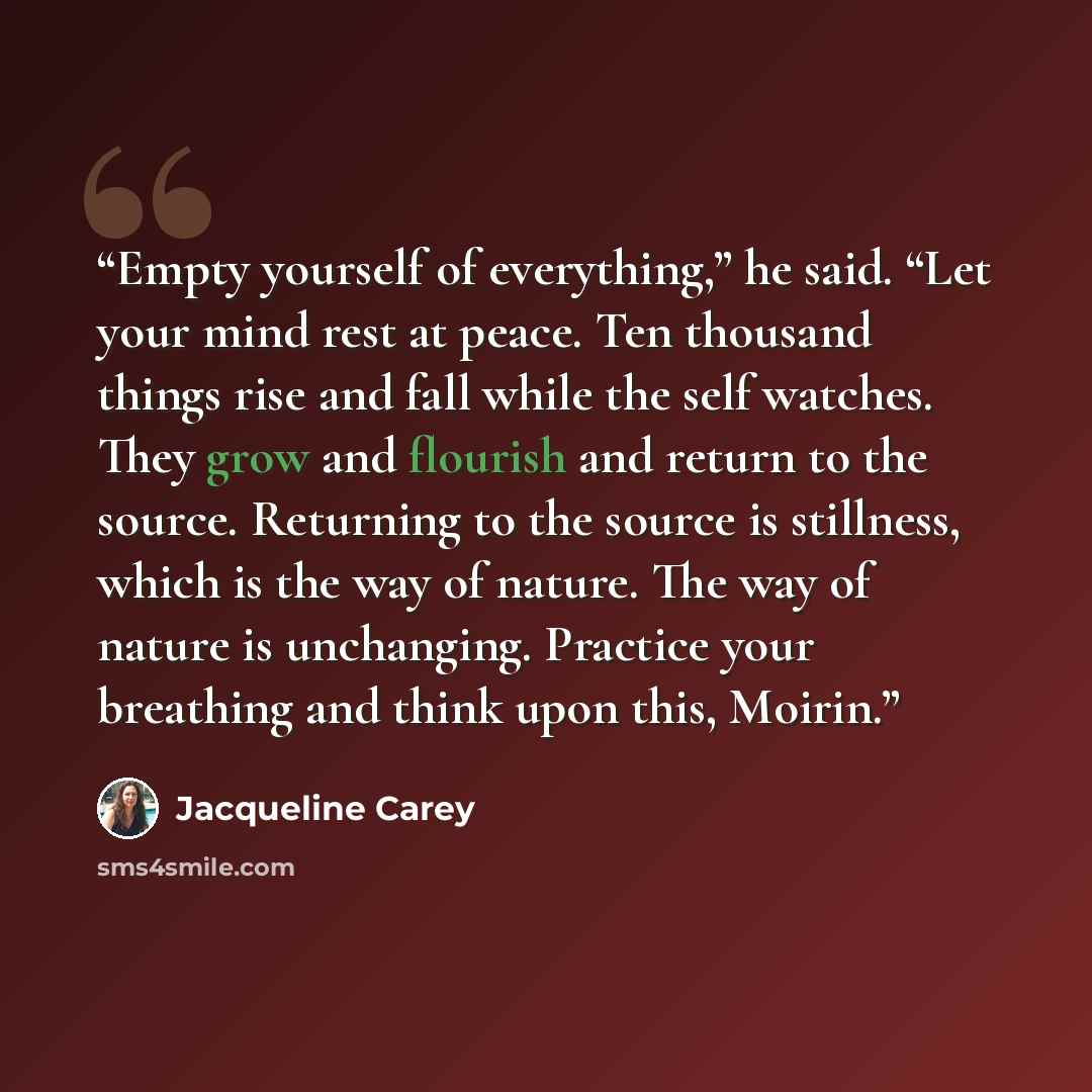“Empty yourself of everything,” he said. “Let your mind rest at peace. Ten thousand things rise and fall while the self watches. They grow and flourish and return to the source. Returning to the source is stillness, which is the way of nature. The way of nature is unchanging. Practice your…” quote by Jacqueline Carey