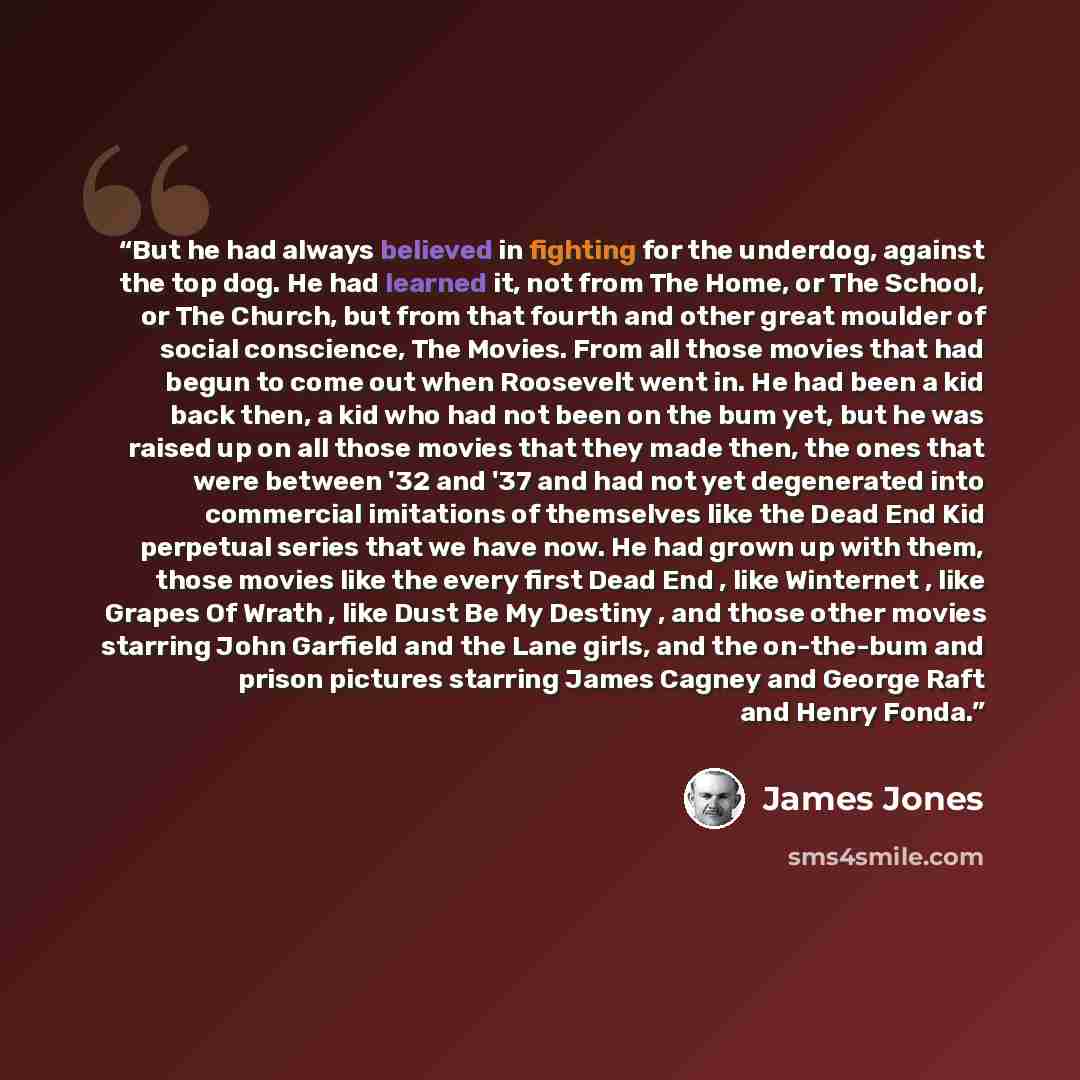 “But he had always believed in fighting for the underdog, against the top dog. He had learned it, not from The Home, or The School, or The Church, but from that fourth and other great moulder of social conscience, The Movies. From all those movies that had begun to come out when Roosevelt went in…” quote by James Jones
