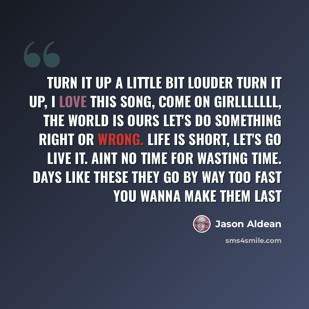 “Turn it up a little bit louder turn it up, I love this song, come on girlllllll, the world is ours let's do something right or wrong. Life is short, let's go live it. Aint no time for wasting time. Days like these they go by way too fast you wanna make them last” quote by Jason Aldean