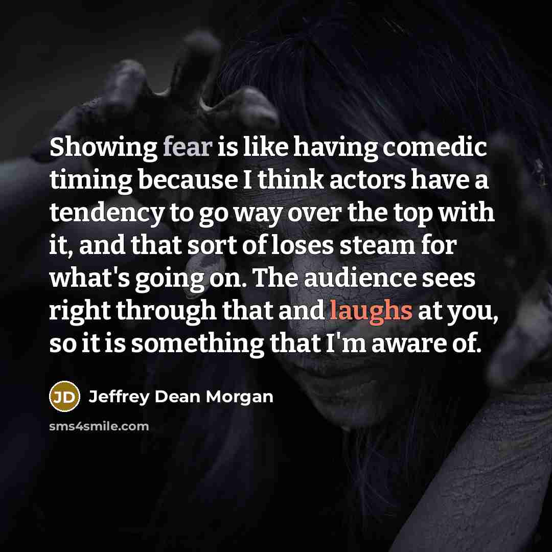 “Showing fear is like having comedic timing because I think actors have a tendency to go way over the top with it, and that sort of loses steam for what's going on. The audience sees right through that and laughs at you, so it is something that I'm aware of.” quote by Jeffrey Dean Morgan
