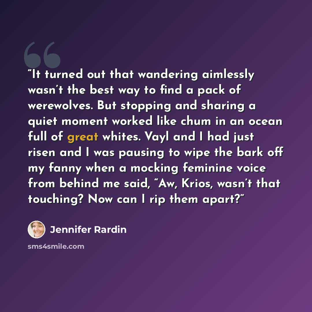 “It turned out that wandering aimlessly wasn’t the best way to find a pack of werewolves. But stopping and sharing a quiet moment worked like chum in an ocean full of great whites. Vayl and I had just risen and I was pausing to wipe the bark off my fanny when a mocking feminine voice from behind me…” quote by Jennifer Rardin