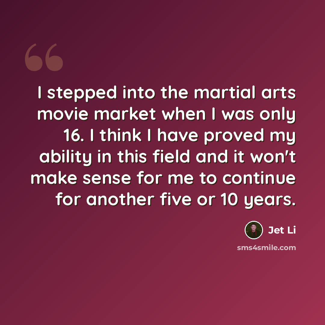 “I stepped into the martial arts movie market when I was only 16. I think I have proved my ability in this field and it won't make sense for me to continue for another five or 10 years.” quote by Jet Li