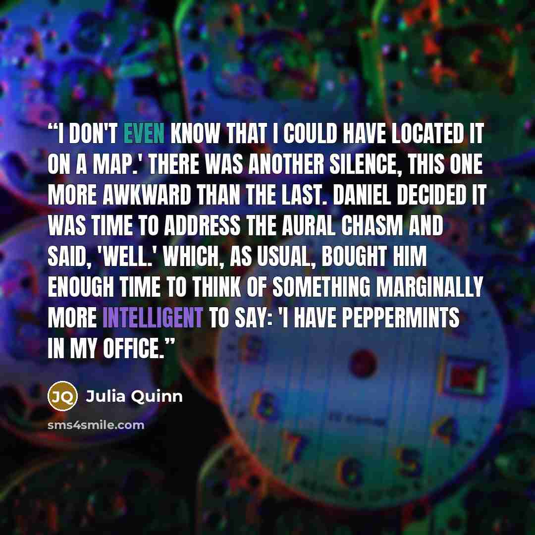 “I don't even know that I could have located it on a map.' There was another silence, this one more awkward than the last. Daniel decided it was time to address the aural chasm and said, 'Well.' Which, as usual, bought him enough time to think of something marginally more intelligent to say: 'I…” quote by Julia Quinn