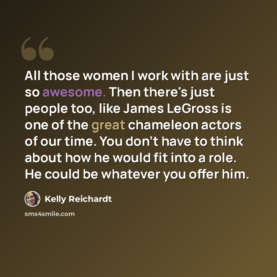 “All those women I work with are just so awesome. Then there's just people too, like James LeGross is one of the great chameleon actors of our time. You don't have to think about how he would fit into a role. He could be whatever you offer him.” quote by Kelly Reichardt