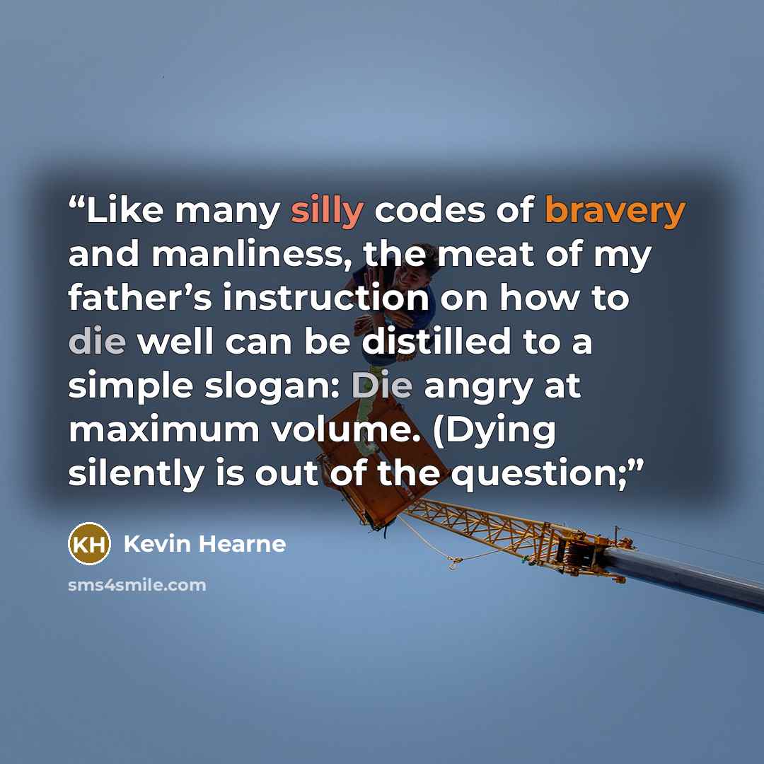 “Like many silly codes of bravery and manliness, the meat of my father’s instruction on how to die well can be distilled to a simple slogan: Die angry at maximum volume. (Dying silently is out of the question;” quote by Kevin Hearne