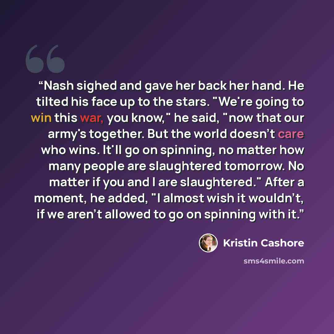 “Nash sighed and gave her back her hand. He tilted his face up to the stars. "We're going to win this war, you know," he said, "now that our army's together. But the world doesn't care who wins. It'll go on spinning, no matter how many people are slaughtered tomorrow. No matter if you and I are…” quote by Kristin Cashore