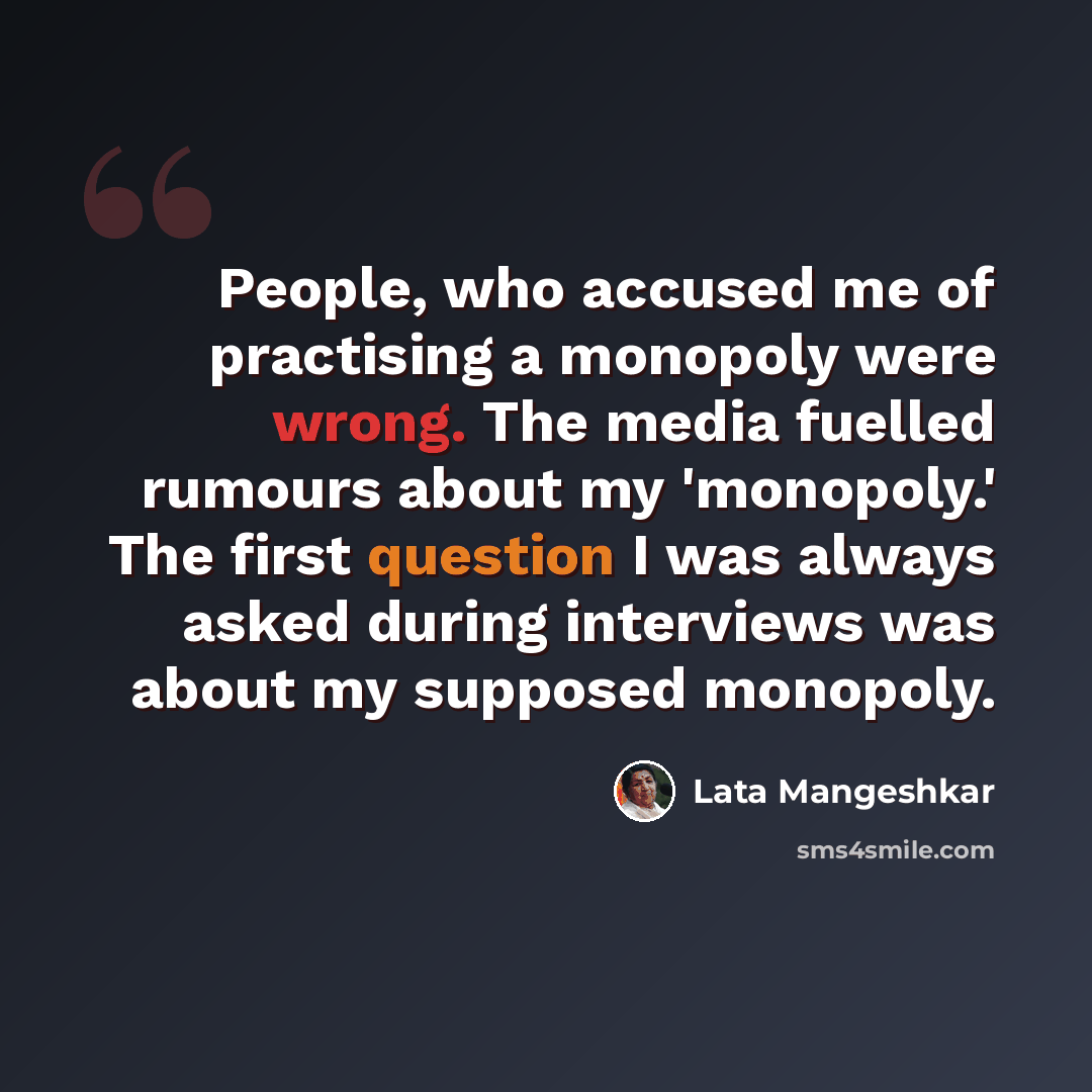 “People, who accused me of practising a monopoly were wrong. The media fuelled rumours about my 'monopoly.' The first question I was always asked during interviews was about my supposed monopoly.” quote by Lata Mangeshkar