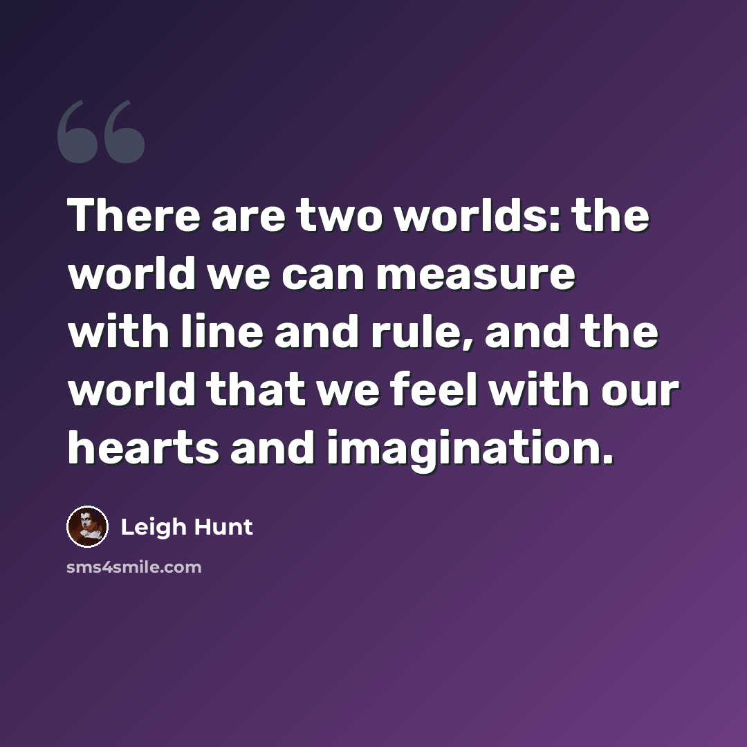 “There are two worlds: the world we can measure with line and rule, and the world that we feel with our hearts and imagination.” quote by Leigh Hunt
