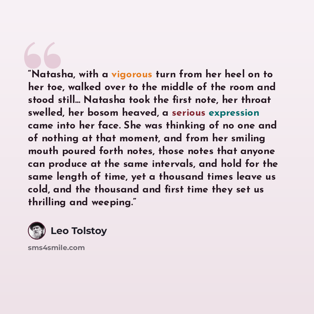 “Natasha, with a vigorous turn from her heel on to her toe, walked over to the middle of the room and stood still... Natasha took the first note, her throat swelled, her bosom heaved, a serious expression came into her face. She was thinking of no one and of nothing at that moment, and from her…” quote by Leo Tolstoy