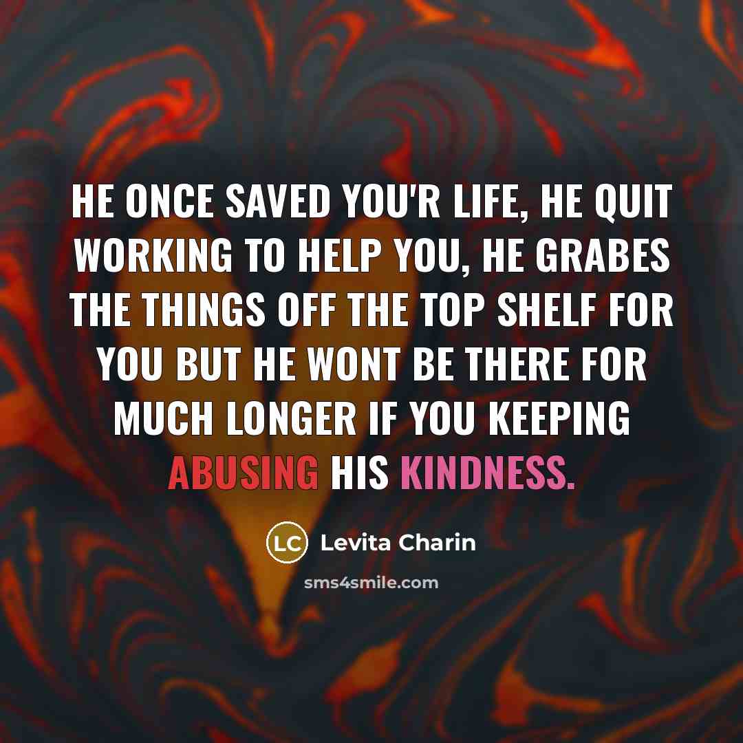 “He once saved you'r life, he quit working to help you, he grabes the things off the top shelf for you but he wont be there for much longer if you keeping abusing his kindness.” quote by Levita Charin