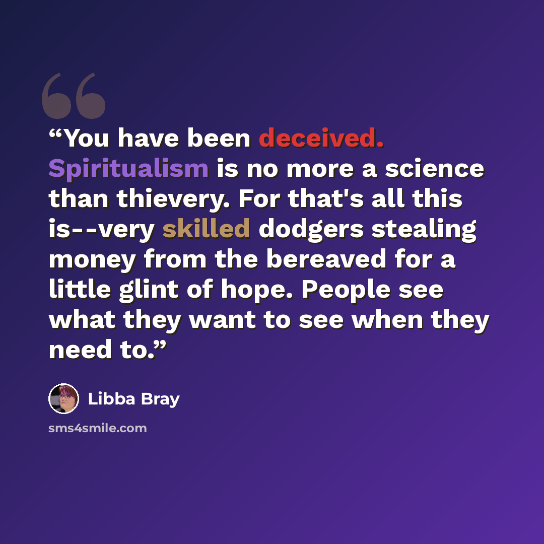 “You have been deceived. Spiritualism is no more a science than thievery. For that's all this is--very skilled dodgers stealing money from the bereaved for a little glint of hope. People see what they want to see when they need to.” quote by Libba Bray