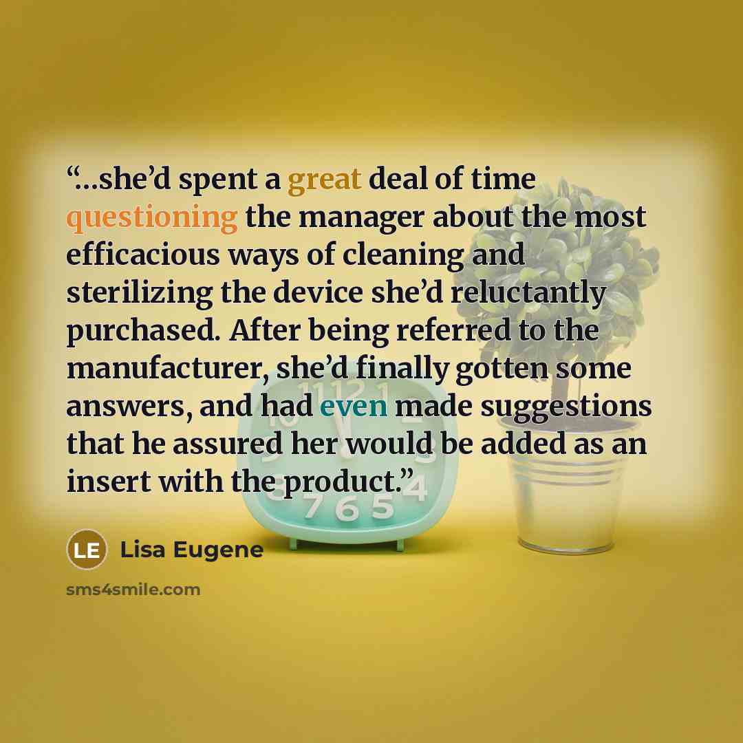 “…she’d spent a great deal of time questioning the manager about the most efficacious ways of cleaning and sterilizing the device she’d reluctantly purchased. After being referred to the manufacturer, she’d finally gotten some answers, and had even made suggestions that he assured her would be…” quote by Lisa Eugene